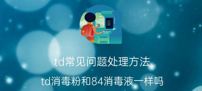 td常见问题处理方法 td消毒粉和84消毒液一样吗？